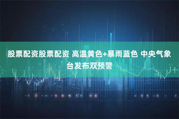 股票配资股票配资 高温黄色+暴雨蓝色 中央气象台发布双预警
