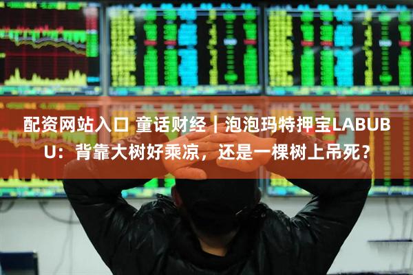 配资网站入口 童话财经｜泡泡玛特押宝LABUBU：背靠大树好乘凉，还是一棵树上吊死？