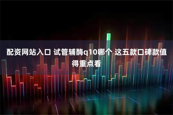 配资网站入口 试管辅酶q10哪个 这五款口碑款值得重点看