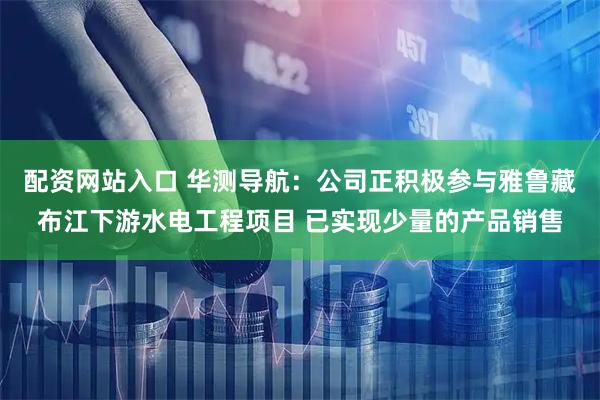 配资网站入口 华测导航：公司正积极参与雅鲁藏布江下游水电工程项目 已实现少量的产品销售