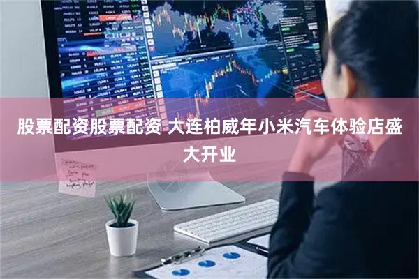 股票配资股票配资 大连柏威年小米汽车体验店盛大开业