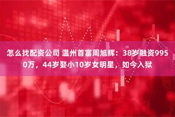 怎么找配资公司 温州首富周旭辉：38岁融资9950万，44岁娶小10岁女明星，如今入狱