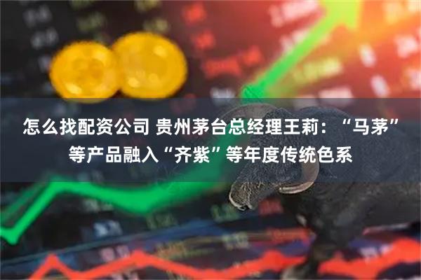 怎么找配资公司 贵州茅台总经理王莉：“马茅”等产品融入“齐紫”等年度传统色系
