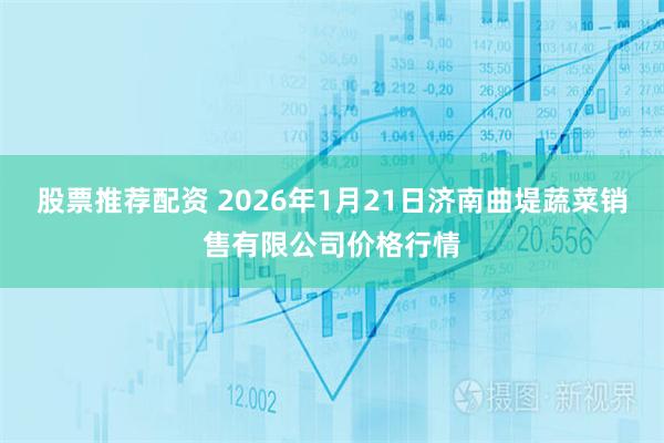 股票推荐配资 2026年1月21日济南曲堤蔬菜销售有限公司价格行情