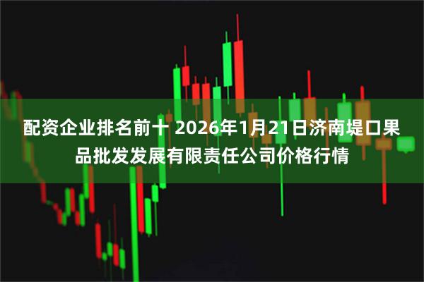 配资企业排名前十 2026年1月21日济南堤口果品批发发展有限责任公司价格行情