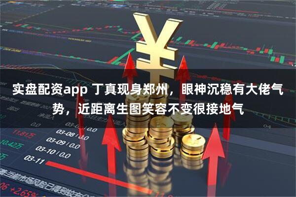 实盘配资app 丁真现身郑州，眼神沉稳有大佬气势，近距离生图笑容不变很接地气