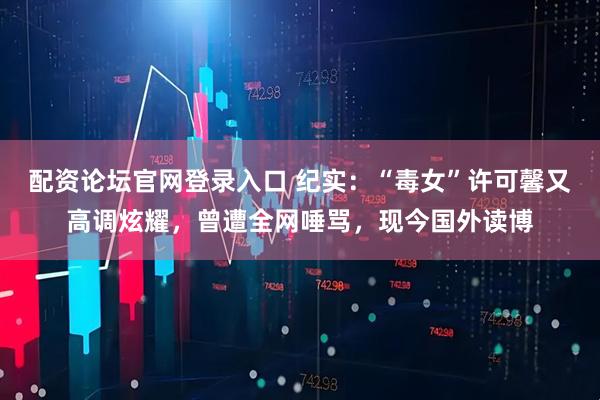 配资论坛官网登录入口 纪实：“毒女”许可馨又高调炫耀，曾遭全网唾骂，现今国外读博