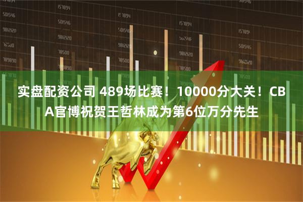 实盘配资公司 489场比赛！10000分大关！CBA官博祝贺王哲林成为第6位万分先生