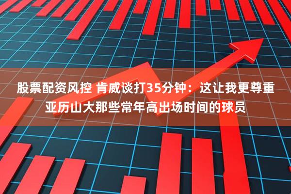 股票配资风控 肯威谈打35分钟：这让我更尊重亚历山大那些常年高出场时间的球员