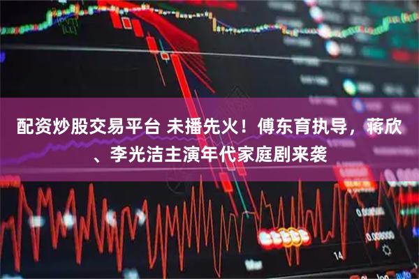 配资炒股交易平台 未播先火！傅东育执导，蒋欣、李光洁主演年代家庭剧来袭