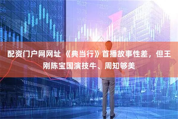 配资门户网网址 《典当行》首播故事性差，但王刚陈宝国演技牛、周知够美