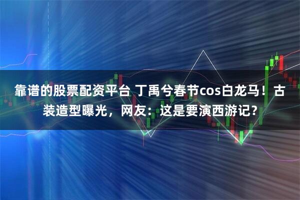 靠谱的股票配资平台 丁禹兮春节cos白龙马！古装造型曝光，网友：这是要演西游记？