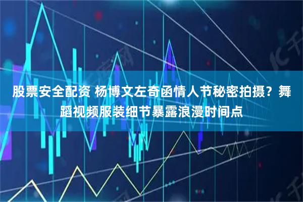 股票安全配资 杨博文左奇函情人节秘密拍摄？舞蹈视频服装细节暴露浪漫时间点
