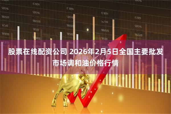 股票在线配资公司 2026年2月5日全国主要批发市场调和油价格行情
