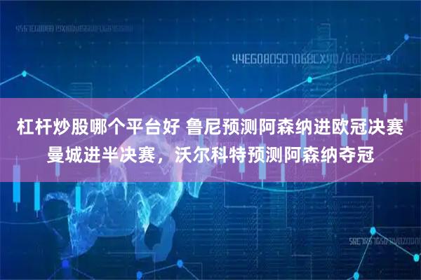 杠杆炒股哪个平台好 鲁尼预测阿森纳进欧冠决赛曼城进半决赛，沃尔科特预测阿森纳夺冠