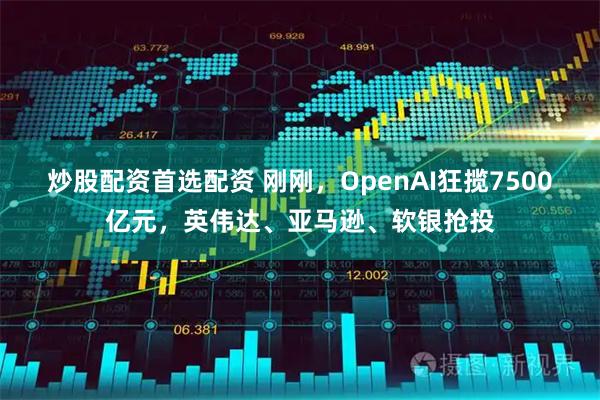 炒股配资首选配资 刚刚，OpenAI狂揽7500亿元，英伟达、亚马逊、软银抢投