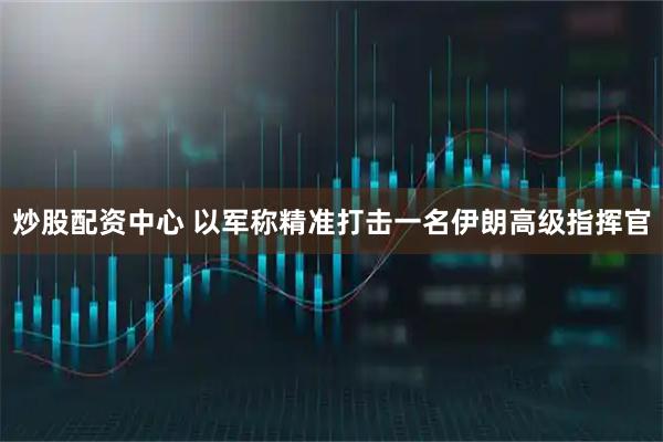 炒股配资中心 以军称精准打击一名伊朗高级指挥官