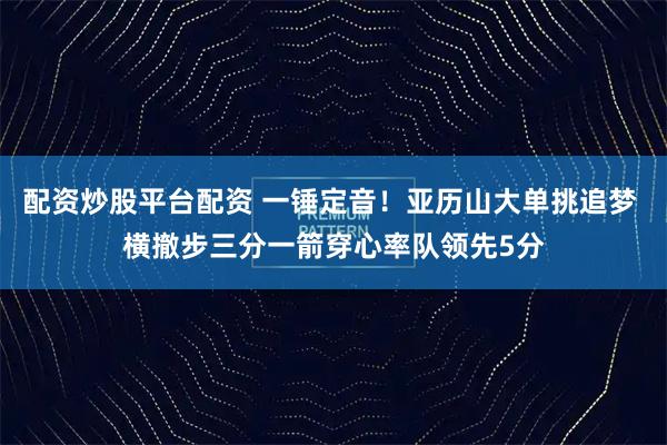 配资炒股平台配资 一锤定音！亚历山大单挑追梦 横撤步三分一箭穿心率队领先5分