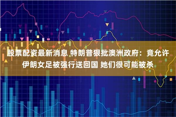 股票配资最新消息 特朗普狠批澳洲政府：竟允许伊朗女足被强行送回国 她们很可能被杀