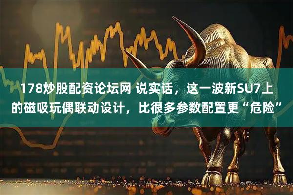178炒股配资论坛网 说实话，这一波新SU7上的磁吸玩偶联动设计，比很多参数配置更“危险”