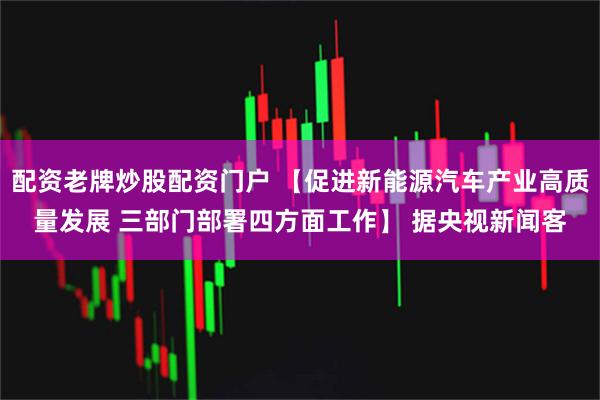 配资老牌炒股配资门户 【促进新能源汽车产业高质量发展 三部门部署四方面工作】 据央视新闻客