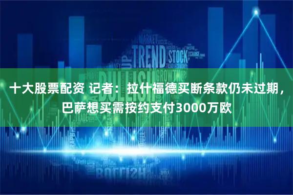 十大股票配资 记者：拉什福德买断条款仍未过期，巴萨想买需按约支付3000万欧