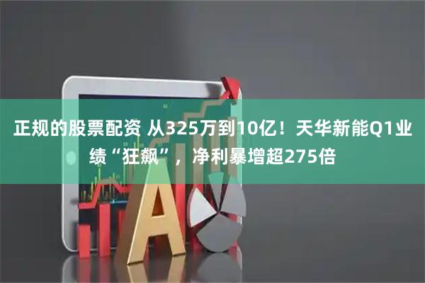 正规的股票配资 从325万到10亿！天华新能Q1业绩“狂飙”，净利暴增超275倍