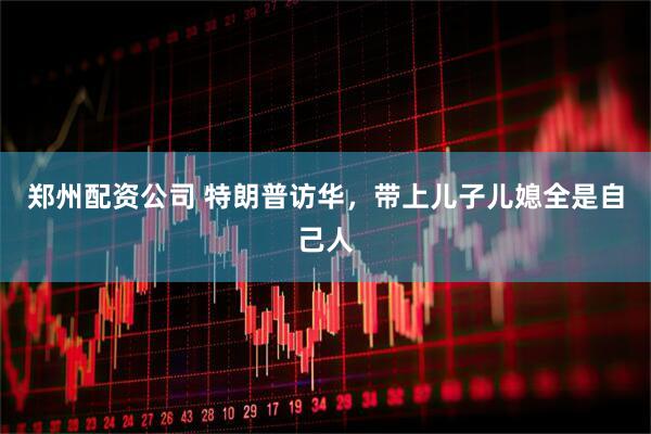 郑州配资公司 特朗普访华，带上儿子儿媳全是自己人