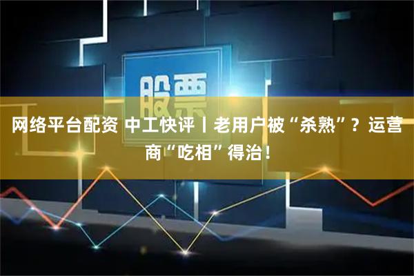 网络平台配资 中工快评丨老用户被“杀熟”？运营商“吃相”得治！