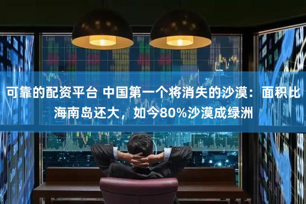 可靠的配资平台 中国第一个将消失的沙漠：面积比海南岛还大，如今80%沙漠成绿洲