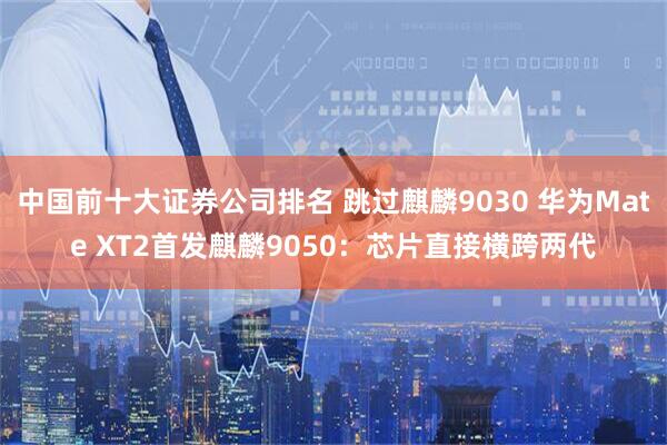 中国前十大证券公司排名 跳过麒麟9030 华为Mate XT2首发麒麟9050：芯片直接横跨两代