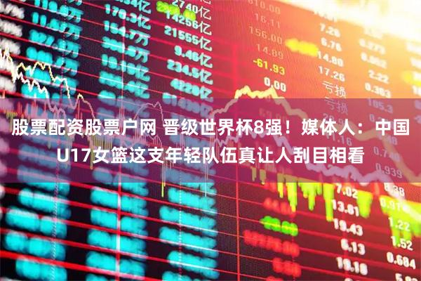 股票配资股票户网 晋级世界杯8强！媒体人：中国U17女篮这支年轻队伍真让人刮目相看